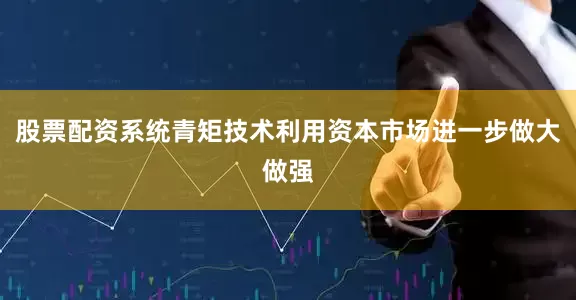 股票配资系统青矩技术利用资本市场进一步做大做强