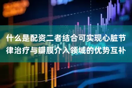 什么是配资二者结合可实现心脏节律治疗与瓣膜介入领域的优势互补