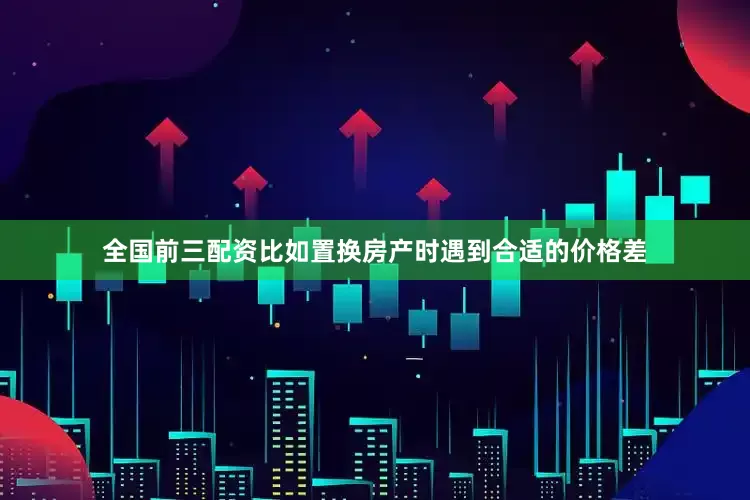 全国前三配资比如置换房产时遇到合适的价格差