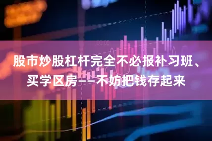 股市炒股杠杆完全不必报补习班、买学区房——不妨把钱存起来