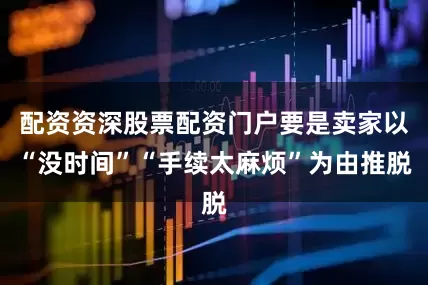 配资资深股票配资门户要是卖家以“没时间”“手续太麻烦”为由推脱
