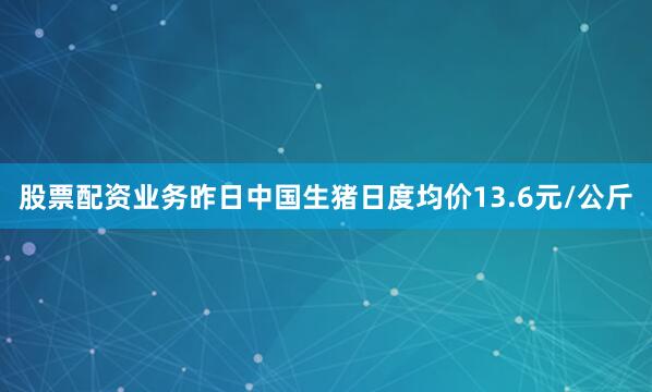 股票配资业务昨日中国生猪日度均价13.6元/公斤