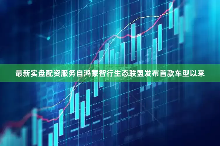 最新实盘配资服务自鸿蒙智行生态联盟发布首款车型以来